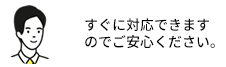 すぐに対応できますのでご安心ください。